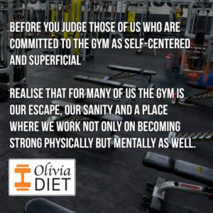 "Before you judge those of us who are committed to the gym as self-centered and superficial, REALISE that for many of us the gym is our escape, our sanity and a place where we work not only on becoming strong physically but mentally as well."